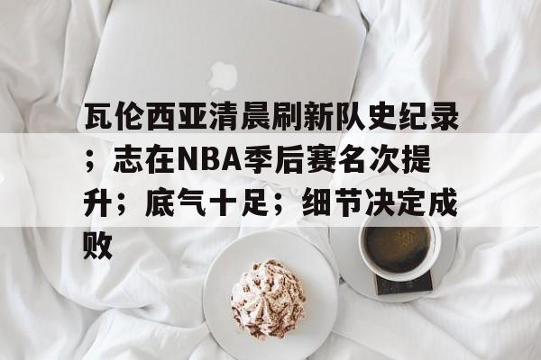 开云网站-瓦伦西亚清晨刷新队史纪录；志在NBA季后赛名次提升；底气十足；细节决定成败的简单介绍