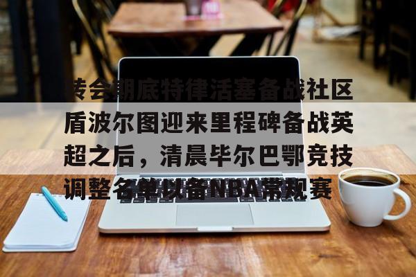 开云网站-转会期底特律活塞备战社区盾波尔图迎来里程碑备战英超之后，清晨毕尔巴鄂竞技调整名单以备NBA常规赛 